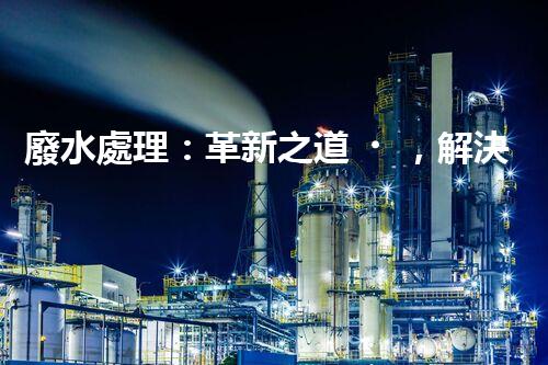廢水處理：革新之道，解決環(huán)境難題！